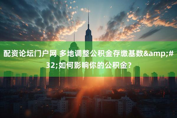 配资论坛门户网 多地调整公积金存缴基数 如何影响你的公积金？