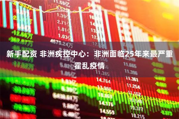 新手配资 非洲疾控中心：非洲面临25年来最严重霍乱疫情