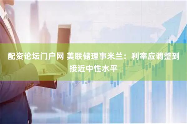 配资论坛门户网 美联储理事米兰：利率应调整到接近中性水平