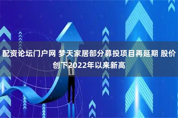 配资论坛门户网 梦天家居部分募投项目再延期 股价创下2022年以来新高