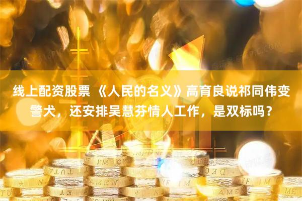 线上配资股票 《人民的名义》高育良说祁同伟变警犬，还安排吴慧芬情人工作，是双标吗？