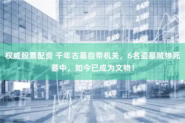 权威股票配资 千年古墓自带机关，6名盗墓贼惨死墓中，如今已成为文物！