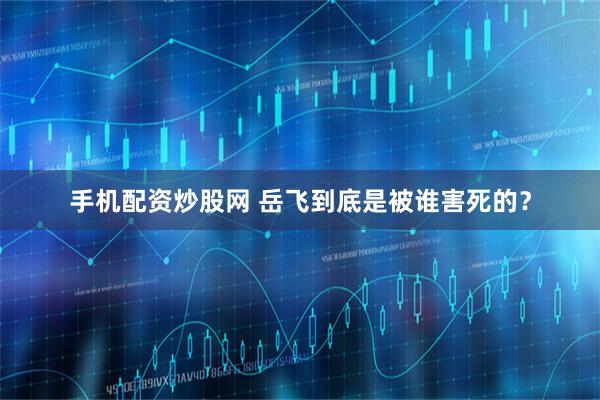 手机配资炒股网 岳飞到底是被谁害死的？