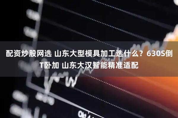 配资炒股网选 山东大型模具加工选什么？630S倒T卧加 山东大汉智能精准适配
