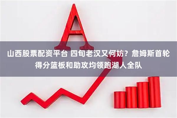 山西股票配资平台 四旬老汉又何妨？詹姆斯首轮得分篮板和助攻均领跑湖人全队