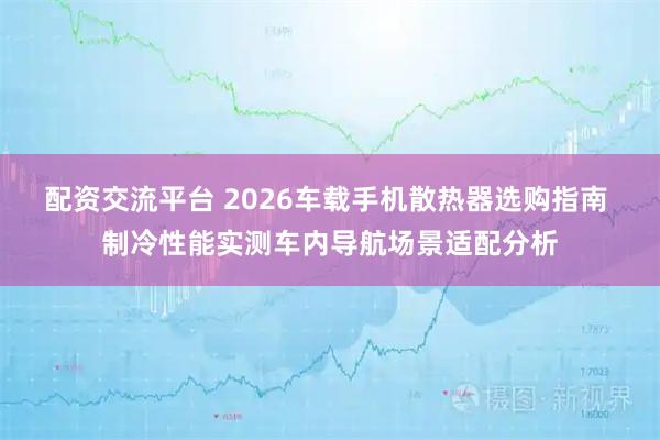配资交流平台 2026车载手机散热器选购指南 制冷性能实测车内导航场景适配分析