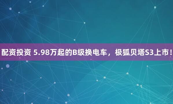 配资投资 5.98万起的B级换电车，极狐贝塔S3上市！