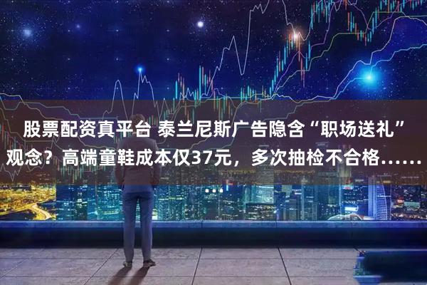 股票配资真平台 泰兰尼斯广告隐含“职场送礼”观念？高端童鞋成本仅37元，多次抽检不合格……