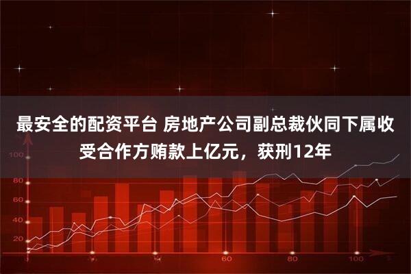 最安全的配资平台 房地产公司副总裁伙同下属收受合作方贿款上亿元，获刑12年