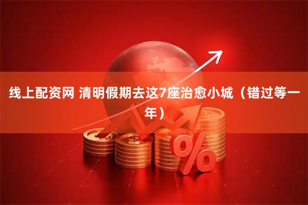 线上配资网 清明假期去这7座治愈小城（错过等一年）